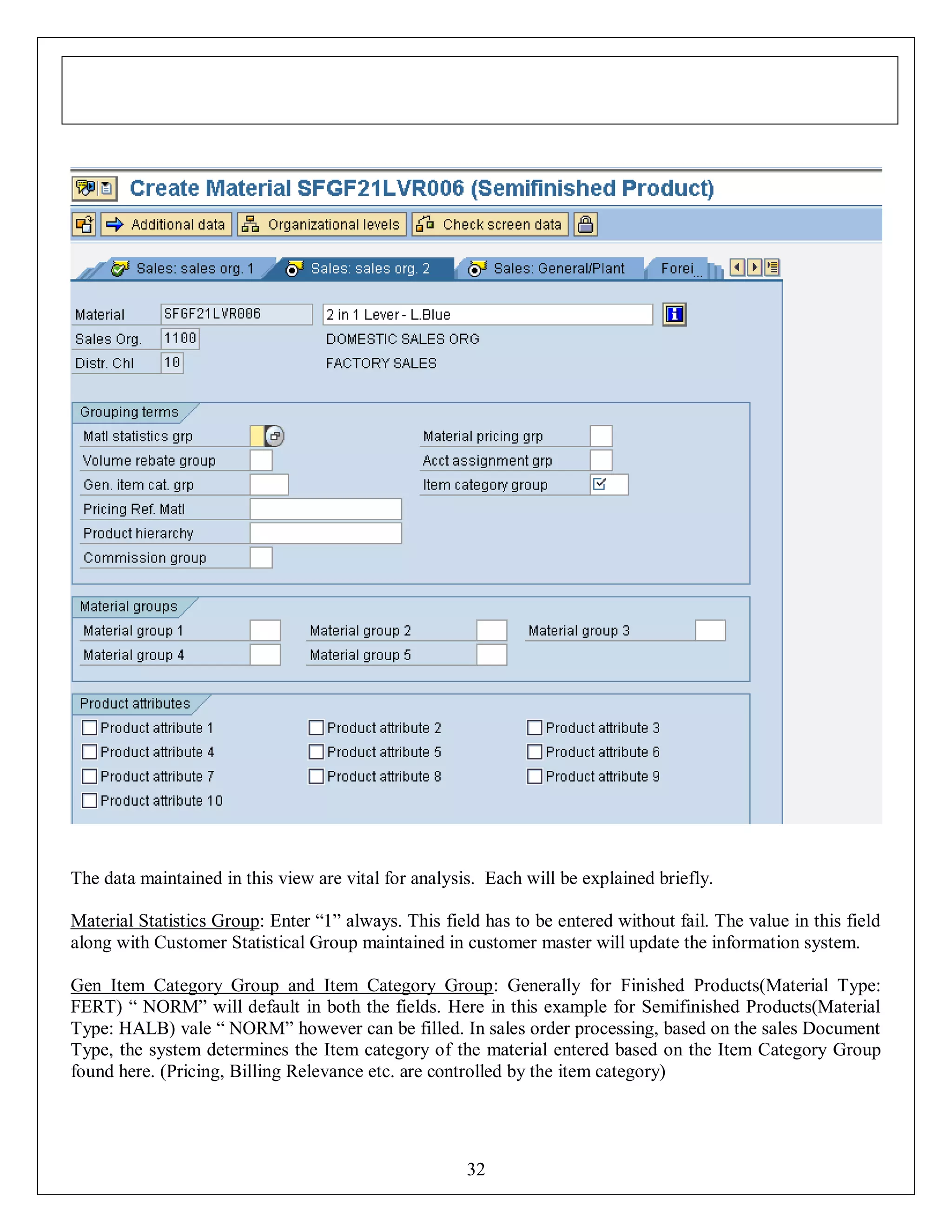The data maintained in this view are vital for analysis. Each will be explained briefly.
Material Statistics Group: Enter “1” always. This field has to be entered without fail. The value in this field
along with Customer Statistical Group maintained in customer master will update the information system.
Gen Item Category Group and Item Category Group: Generally for Finished Products(Material Type:
FERT) “ NORM” will default in both the fields. Here in this example for Semifinished Products(Material
Type: HALB) vale “ NORM” however can be filled. In sales order processing, based on the sales Document
Type, the system determines the Item category of the material entered based on the Item Category Group
found here. (Pricing, Billing Relevance etc. are controlled by the item category)

32

 