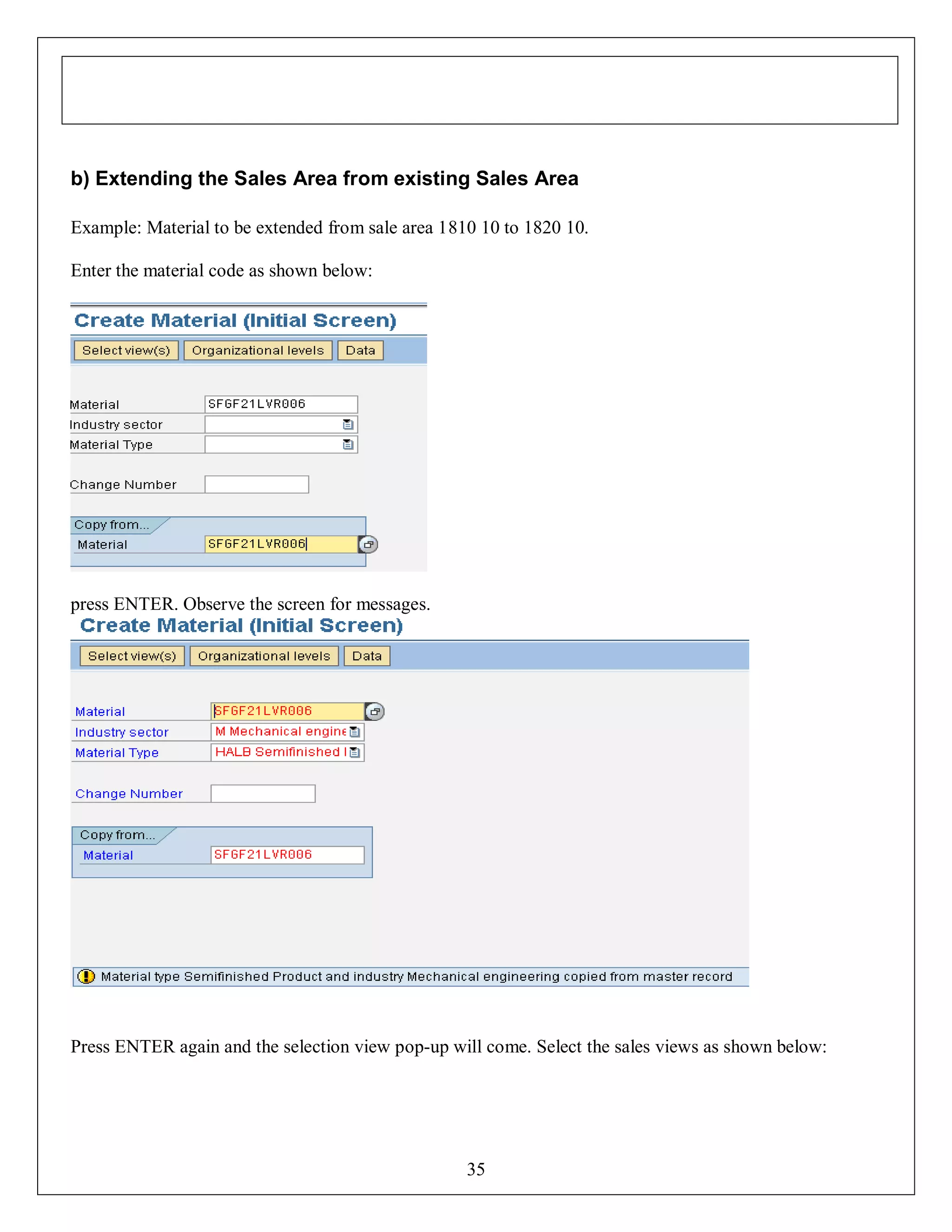 b) Extending the Sales Area from existing Sales Area
Example: Material to be extended from sale area 1810 10 to 1820 10.
Enter the material code as shown below:

press ENTER. Observe the screen for messages.

Press ENTER again and the selection view pop-up will come. Select the sales views as shown below:

35

 