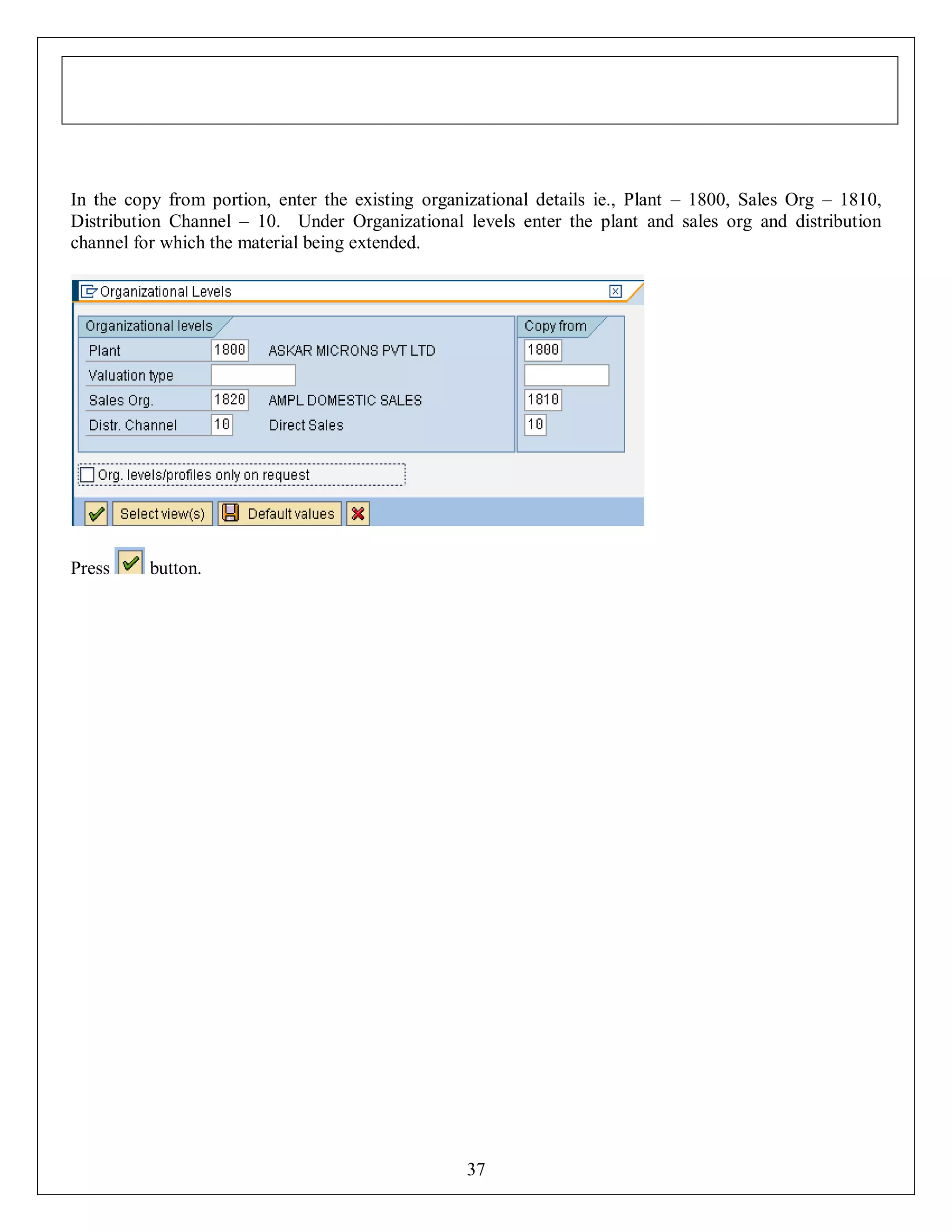 In the copy from portion, enter the existing organizational details ie., Plant – 1800, Sales Org – 1810,
Distribution Channel – 10. Under Organizational levels enter the plant and sales org and distribution
channel for which the material being extended.

Press

button.

37

 