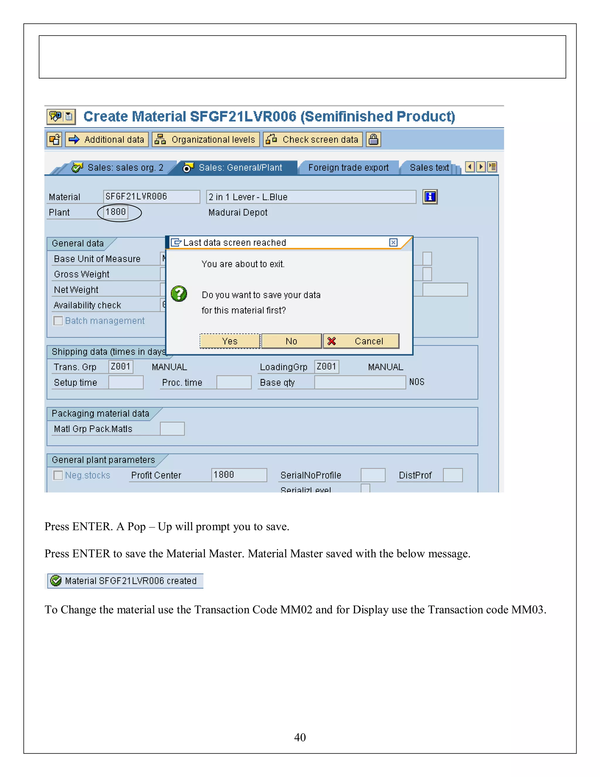 Press ENTER. A Pop – Up will prompt you to save.
Press ENTER to save the Material Master. Material Master saved with the below message.

To Change the material use the Transaction Code MM02 and for Display use the Transaction code MM03.

40

 