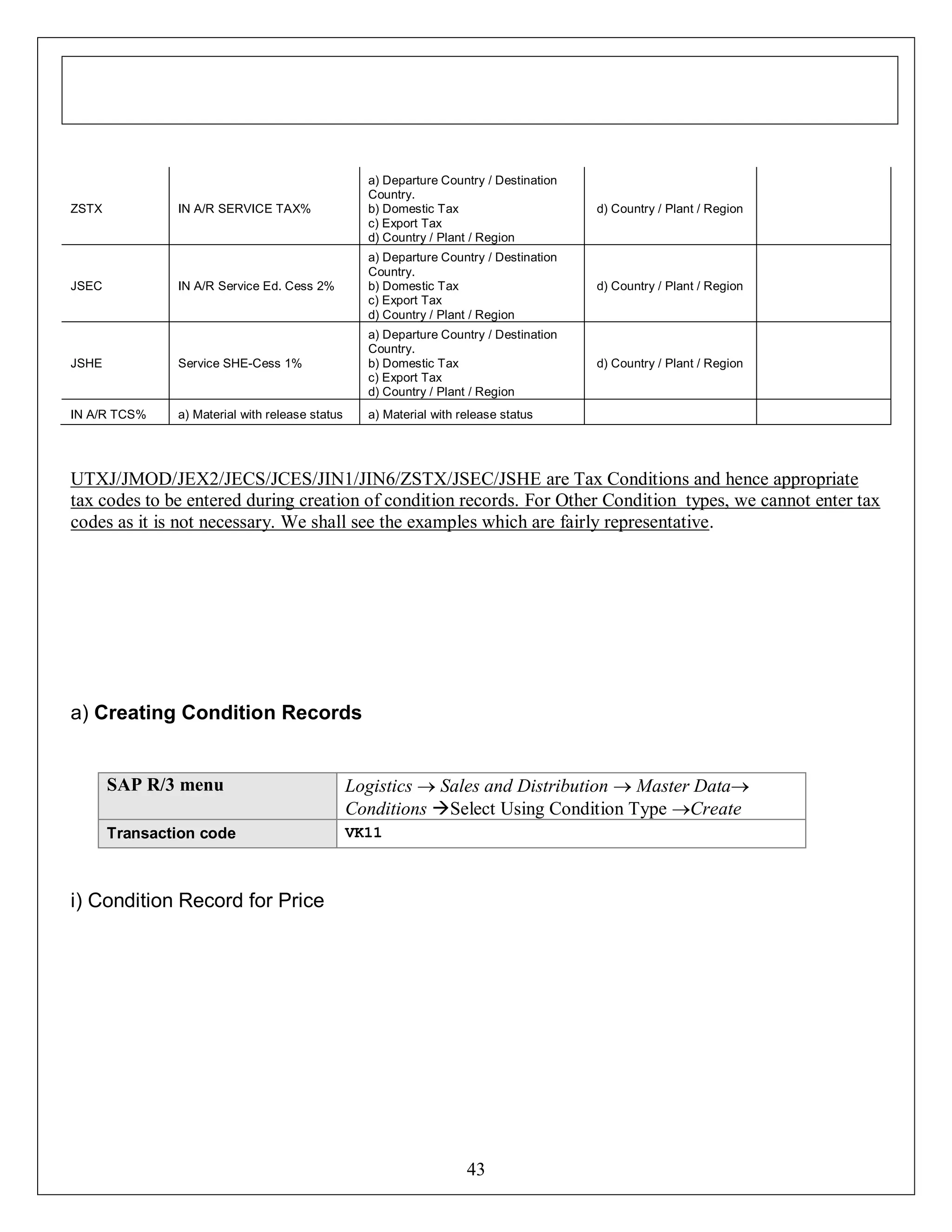 IN A/R SERVICE TAX%

a) Departure Country / Destination
Country.
b) Domestic Tax
c) Export Tax
d) Country / Plant / Region

d) Country / Plant / Region

IN A/R Service Ed. Cess 2%

a) Departure Country / Destination
Country.
b) Domestic Tax
c) Export Tax
d) Country / Plant / Region

d) Country / Plant / Region

JSHE

Service SHE-Cess 1%

a) Departure Country / Destination
Country.
b) Domestic Tax
c) Export Tax
d) Country / Plant / Region

d) Country / Plant / Region

IN A/R TCS%

a) Material with release status

a) Material with release status

ZSTX

JSEC

UTXJ/JMOD/JEX2/JECS/JCES/JIN1/JIN6/ZSTX/JSEC/JSHE are Tax Conditions and hence appropriate
tax codes to be entered during creation of condition records. For Other Condition types, we cannot enter tax
codes as it is not necessary. We shall see the examples which are fairly representative.

a) Creating Condition Records

SAP R/3 menu

Logistics  Sales and Distribution  Master Data
Conditions Select Using Condition Type Create

Transaction code

VK11

i) Condition Record for Price

43

 