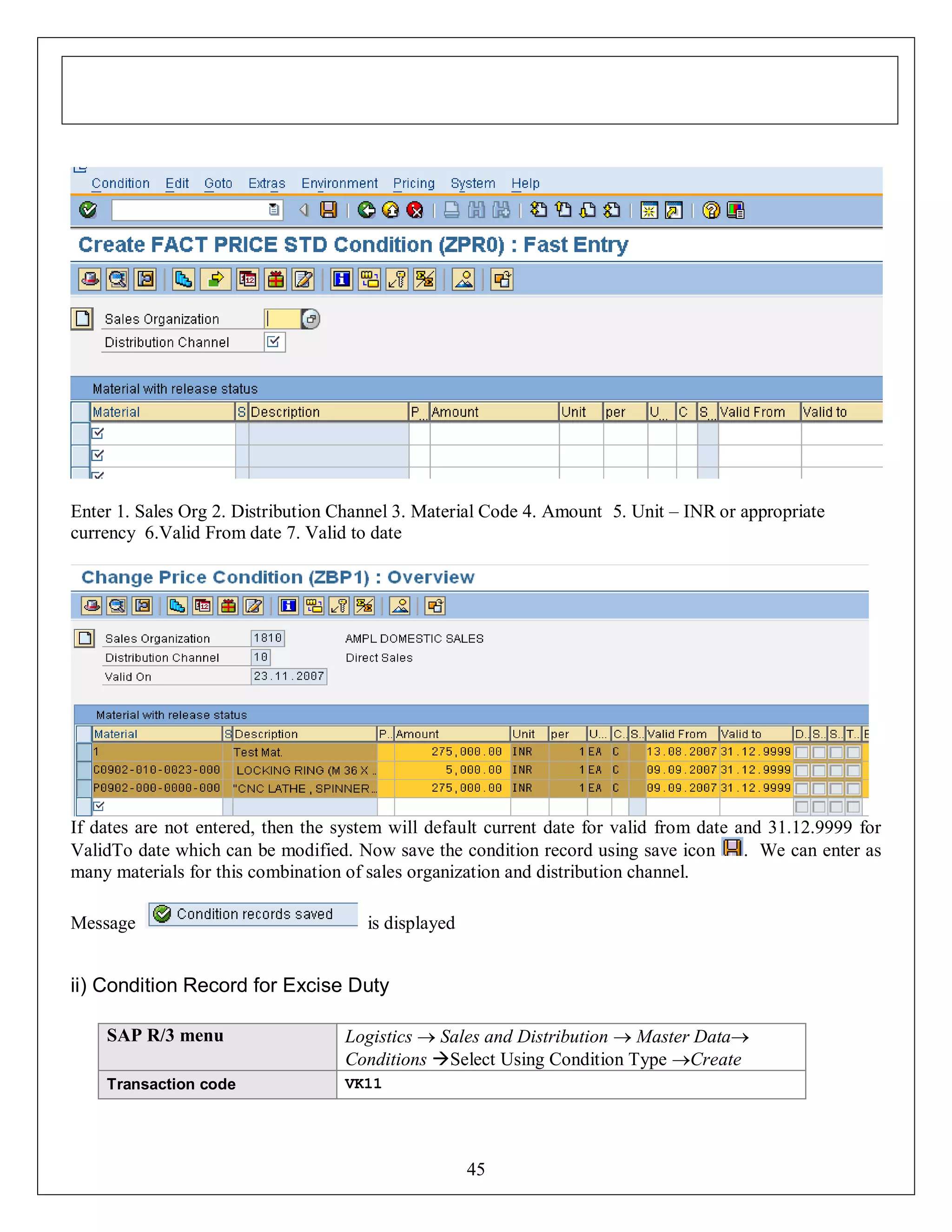 Enter 1. Sales Org 2. Distribution Channel 3. Material Code 4. Amount 5. Unit – INR or appropriate
currency 6.Valid From date 7. Valid to date

If dates are not entered, then the system will default current date for valid from date and 31.12.9999 for
ValidTo date which can be modified. Now save the condition record using save icon
. We can enter as
many materials for this combination of sales organization and distribution channel.
Message

is displayed

ii) Condition Record for Excise Duty
SAP R/3 menu

Logistics  Sales and Distribution  Master Data
Conditions Select Using Condition Type Create

Transaction code

VK11

45

 