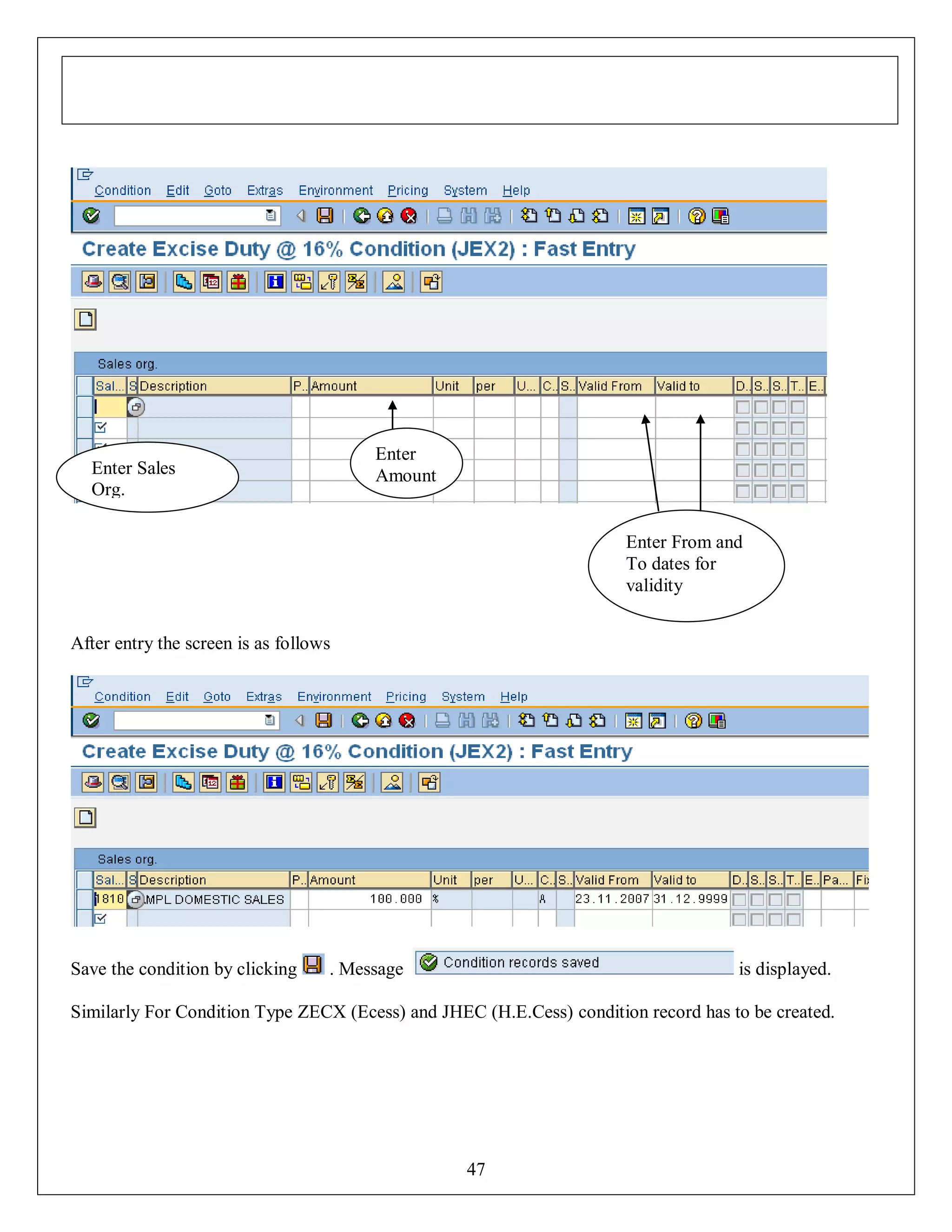Enter
Amount

Enter Sales
Org.

Enter From and
To dates for
validity
After entry the screen is as follows

Save the condition by clicking

. Message

is displayed.

Similarly For Condition Type ZECX (Ecess) and JHEC (H.E.Cess) condition record has to be created.

47

 