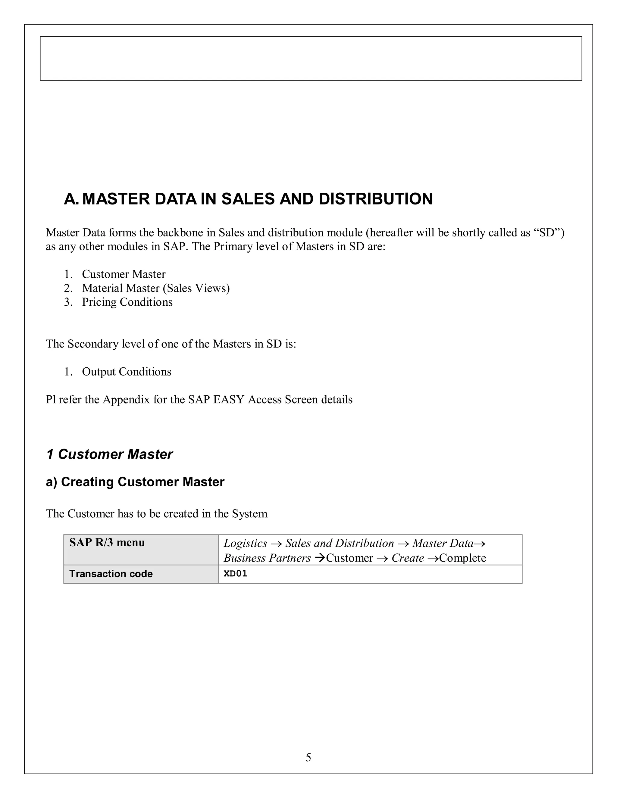 A. MASTER DATA IN SALES AND DISTRIBUTION
Master Data forms the backbone in Sales and distribution module (hereafter will be shortly called as “SD”)
as any other modules in SAP. The Primary level of Masters in SD are:
1. Customer Master
2. Material Master (Sales Views)
3. Pricing Conditions

The Secondary level of one of the Masters in SD is:
1. Output Conditions
Pl refer the Appendix for the SAP EASY Access Screen details

1 Customer Master
a) Creating Customer Master
The Customer has to be created in the System
SAP R/3 menu

Logistics  Sales and Distribution  Master Data
Business Partners Customer  Create Complete

Transaction code

XD01

5

 