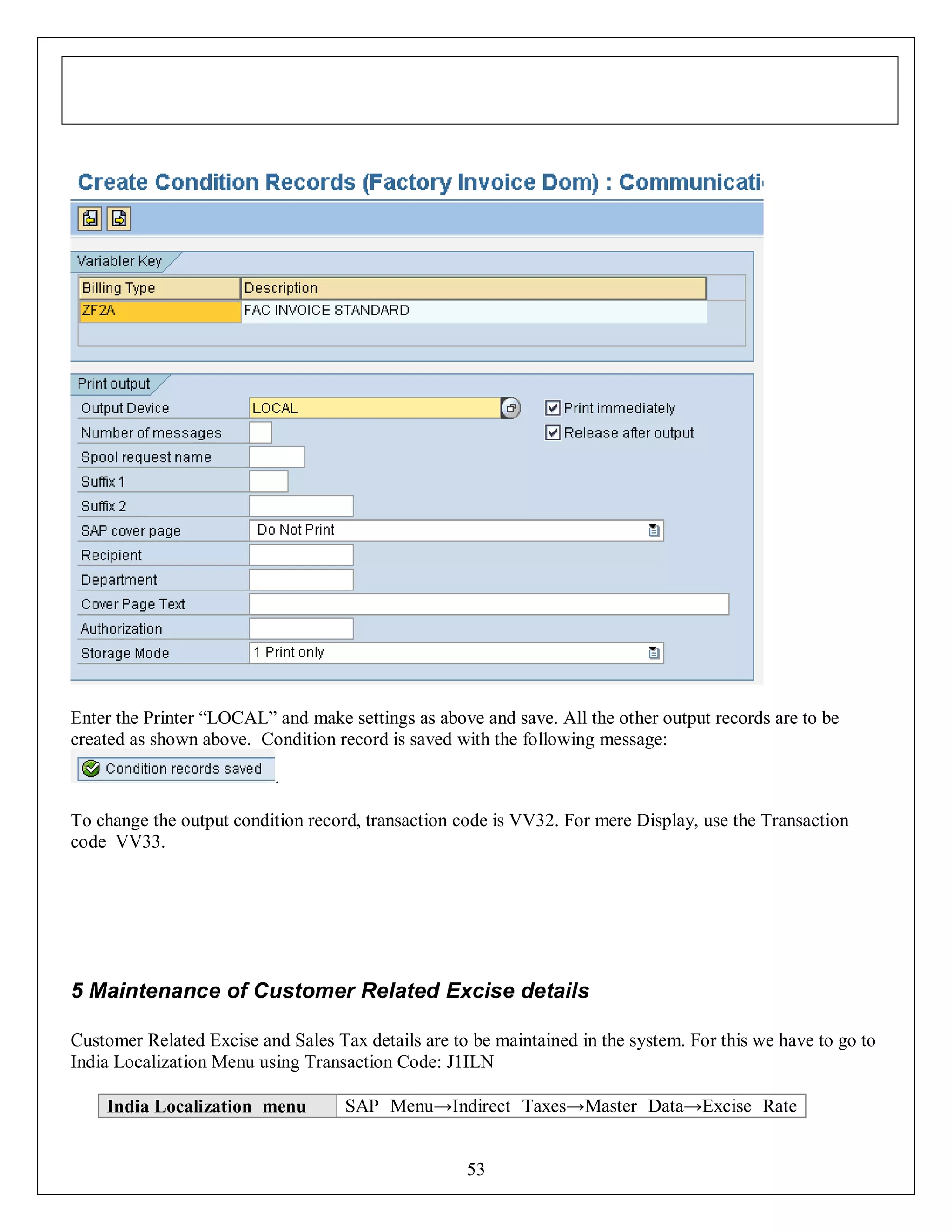 Enter the Printer “LOCAL” and make settings as above and save. All the other output records are to be
created as shown above. Condition record is saved with the following message:
.
To change the output condition record, transaction code is VV32. For mere Display, use the Transaction
code VV33.

5 Maintenance of Customer Related Excise details
Customer Related Excise and Sales Tax details are to be maintained in the system. For this we have to go to
India Localization Menu using Transaction Code: J1ILN
India Localization menu

SAP Menu→Indirect Taxes→Master Data→Excise Rate
53

 