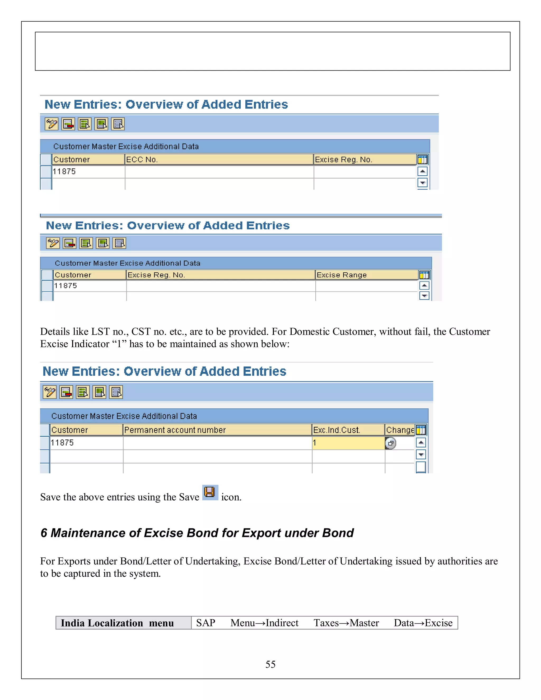 Details like LST no., CST no. etc., are to be provided. For Domestic Customer, without fail, the Customer
Excise Indicator “1” has to be maintained as shown below:

Save the above entries using the Save

icon.

6 Maintenance of Excise Bond for Export under Bond
For Exports under Bond/Letter of Undertaking, Excise Bond/Letter of Undertaking issued by authorities are
to be captured in the system.

India Localization menu

SAP

Menu→Indirect

55

Taxes→Master

Data→Excise

 