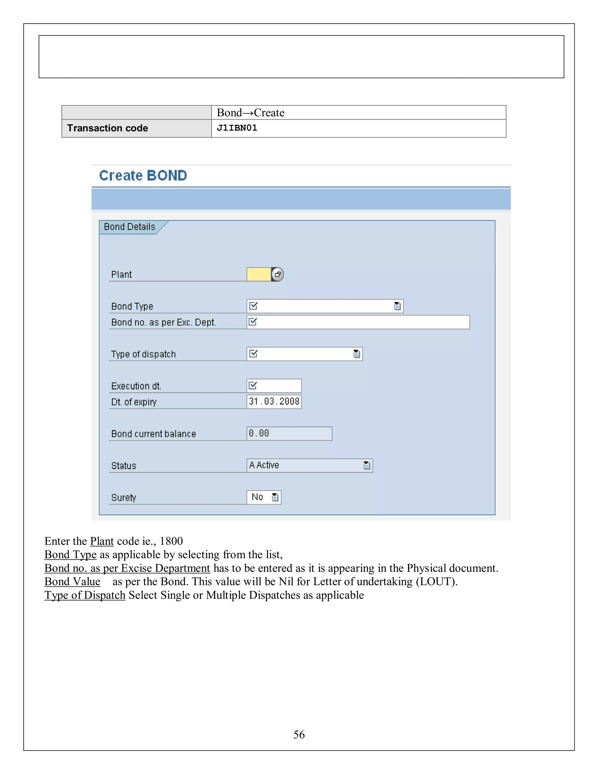 Bond→Create
Transaction code

J1IBN01

Enter the Plant code ie., 1800
Bond Type as applicable by selecting from the list,
Bond no. as per Excise Department has to be entered as it is appearing in the Physical document.
Bond Value as per the Bond. This value will be Nil for Letter of undertaking (LOUT).
Type of Dispatch Select Single or Multiple Dispatches as applicable

56

 