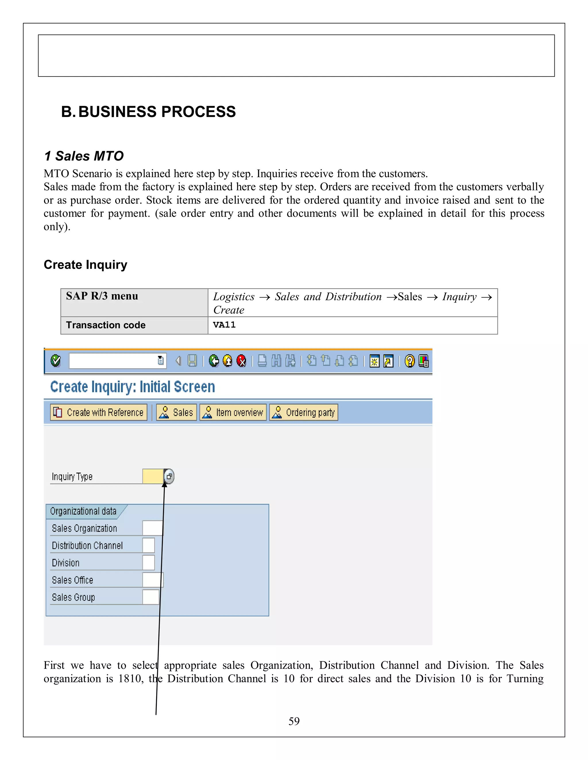 B. BUSINESS PROCESS
1 Sales MTO
MTO Scenario is explained here step by step. Inquiries receive from the customers.
Sales made from the factory is explained here step by step. Orders are received from the customers verbally
or as purchase order. Stock items are delivered for the ordered quantity and invoice raised and sent to the
customer for payment. (sale order entry and other documents will be explained in detail for this process
only).

Create Inquiry
SAP R/3 menu

Logistics  Sales and Distribution Sales  Inquiry 
Create

Transaction code

VA11

First we have to select appropriate sales Organization, Distribution Channel and Division. The Sales
organization is 1810, the Distribution Channel is 10 for direct sales and the Division 10 is for Turning

59

 