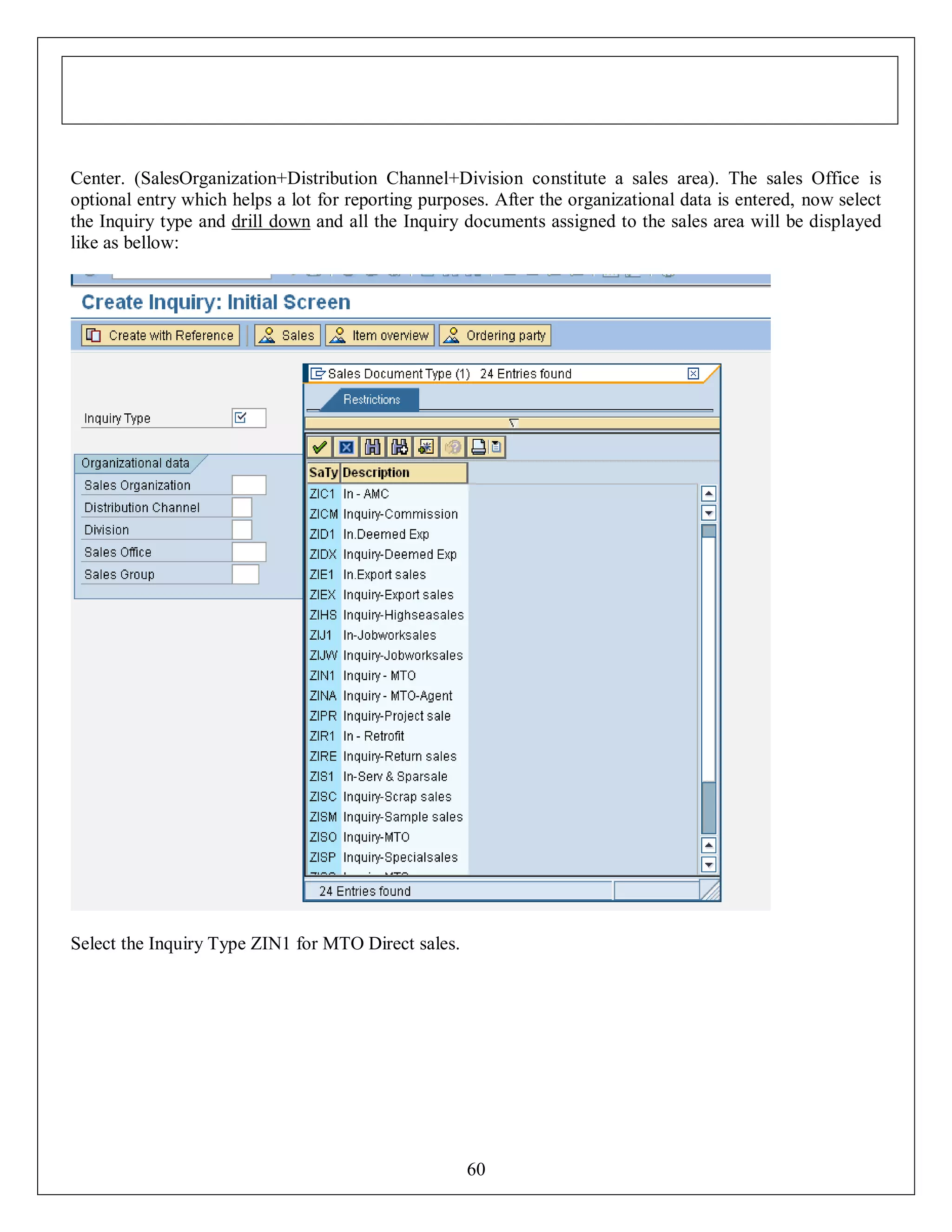 Center. (SalesOrganization+Distribution Channel+Division constitute a sales area). The sales Office is
optional entry which helps a lot for reporting purposes. After the organizational data is entered, now select
the Inquiry type and drill down and all the Inquiry documents assigned to the sales area will be displayed
like as bellow:

Select the Inquiry Type ZIN1 for MTO Direct sales.

60

 