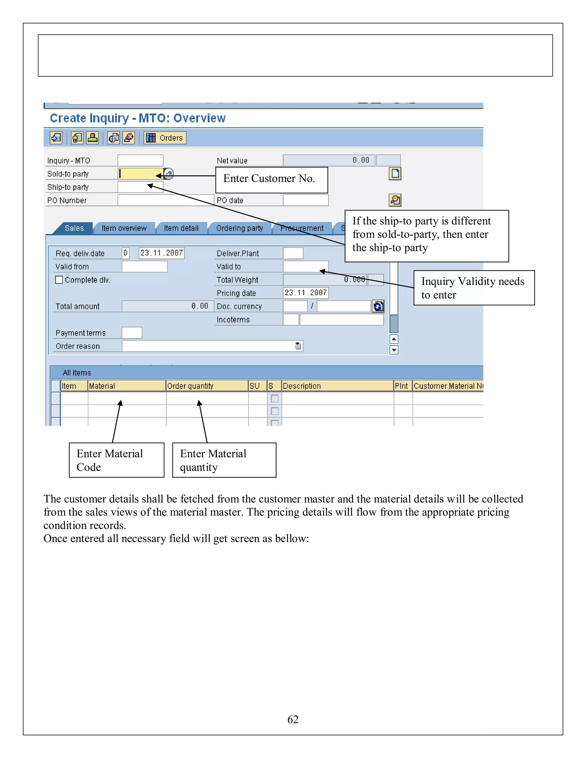 Enter Customer No.

If the ship-to party is different
from sold-to-party, then enter
the ship-to party
Inquiry Validity needs
to enter

Enter Material
Code

Enter Material
quantity

The customer details shall be fetched from the customer master and the material details will be collected
from the sales views of the material master. The pricing details will flow from the appropriate pricing
condition records.
Once entered all necessary field will get screen as bellow:

62

 
