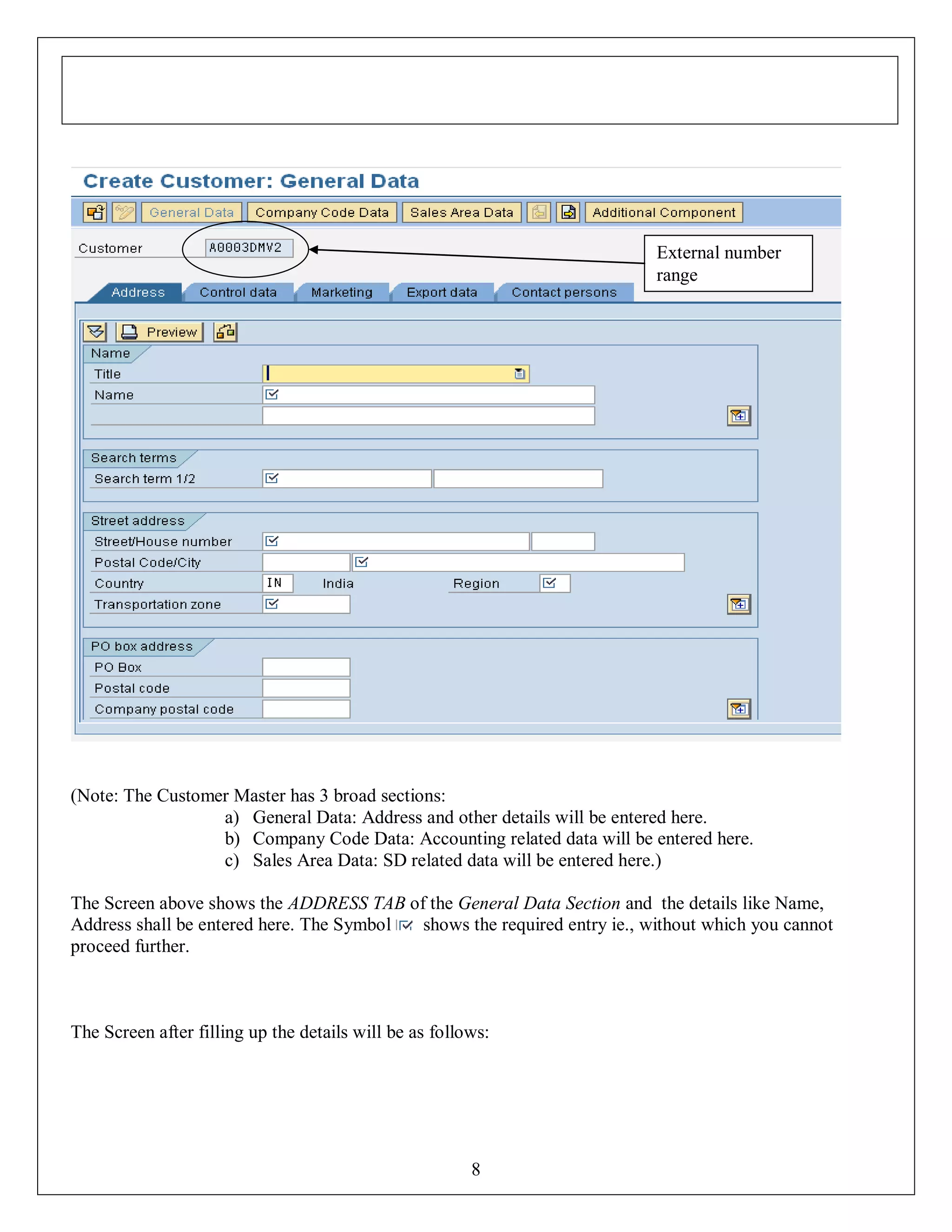 External number
range

(Note: The Customer Master has 3 broad sections:
a) General Data: Address and other details will be entered here.
b) Company Code Data: Accounting related data will be entered here.
c) Sales Area Data: SD related data will be entered here.)
The Screen above shows the ADDRESS TAB of the General Data Section and the details like Name,
Address shall be entered here. The Symbol
shows the required entry ie., without which you cannot
proceed further.

The Screen after filling up the details will be as follows:

8

 