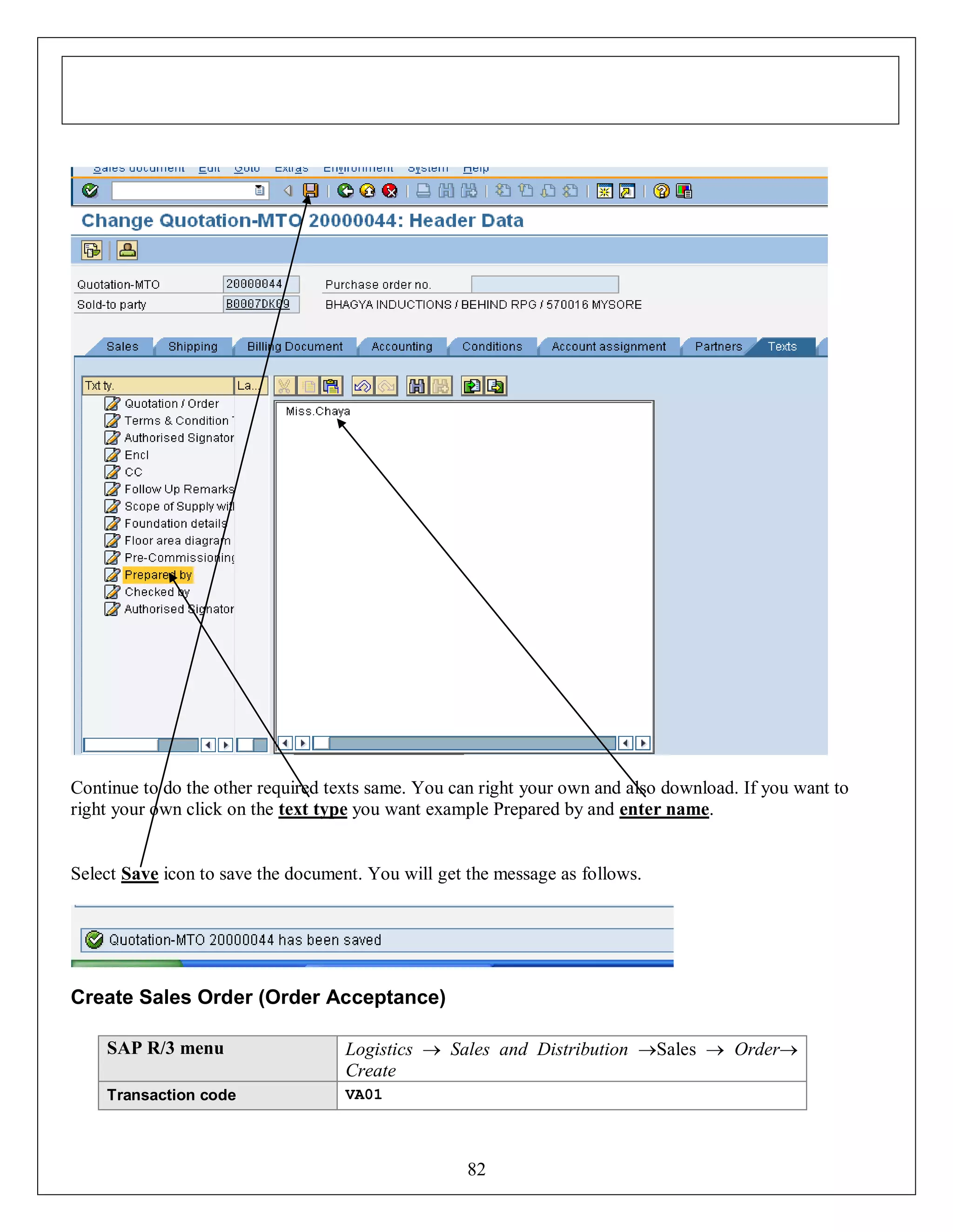 Continue to do the other required texts same. You can right your own and also download. If you want to
right your own click on the text type you want example Prepared by and enter name.

Select Save icon to save the document. You will get the message as follows.

Create Sales Order (Order Acceptance)
SAP R/3 menu

Logistics  Sales and Distribution Sales  Order
Create

Transaction code

VA01

82

 