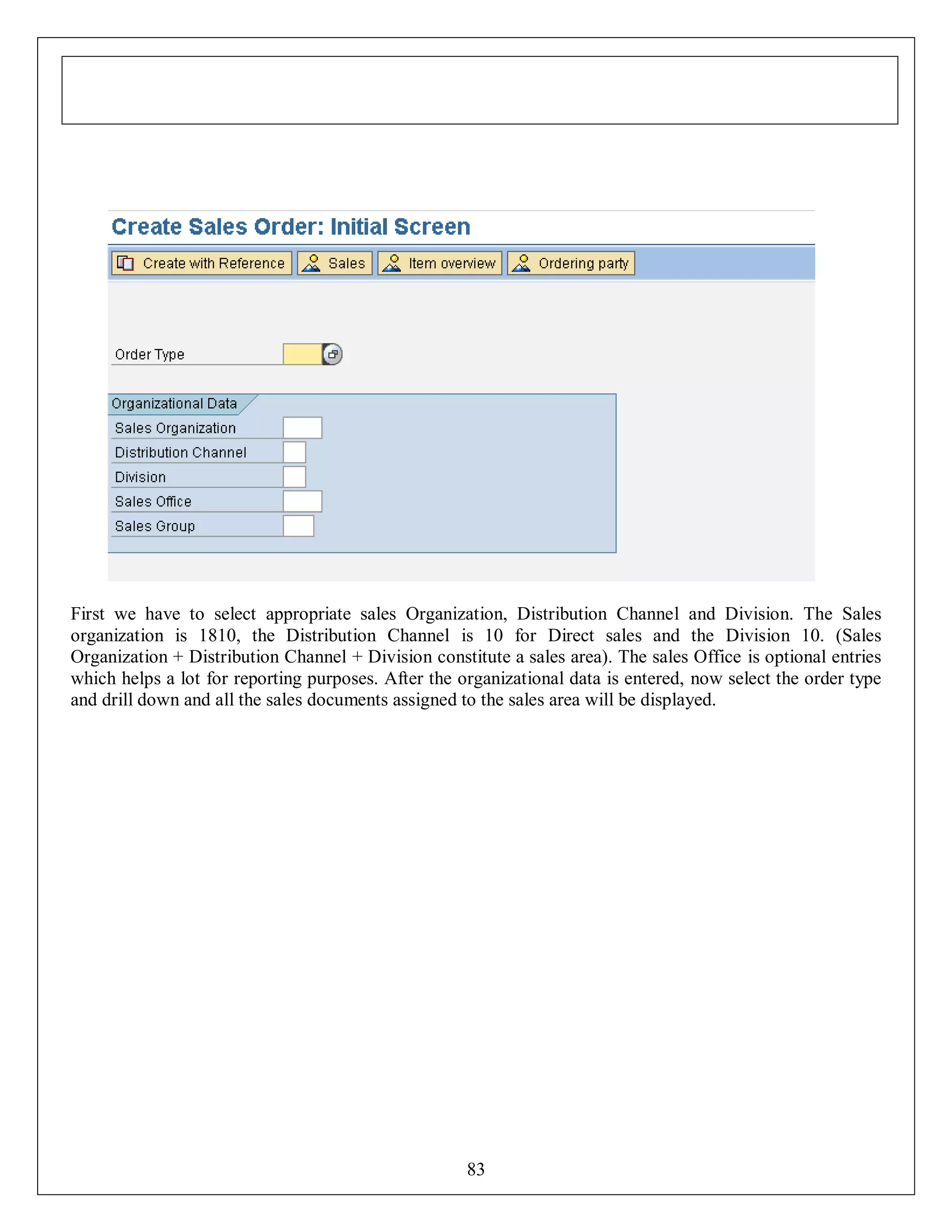 First we have to select appropriate sales Organization, Distribution Channel and Division. The Sales
organization is 1810, the Distribution Channel is 10 for Direct sales and the Division 10. (Sales
Organization + Distribution Channel + Division constitute a sales area). The sales Office is optional entries
which helps a lot for reporting purposes. After the organizational data is entered, now select the order type
and drill down and all the sales documents assigned to the sales area will be displayed.

83

 