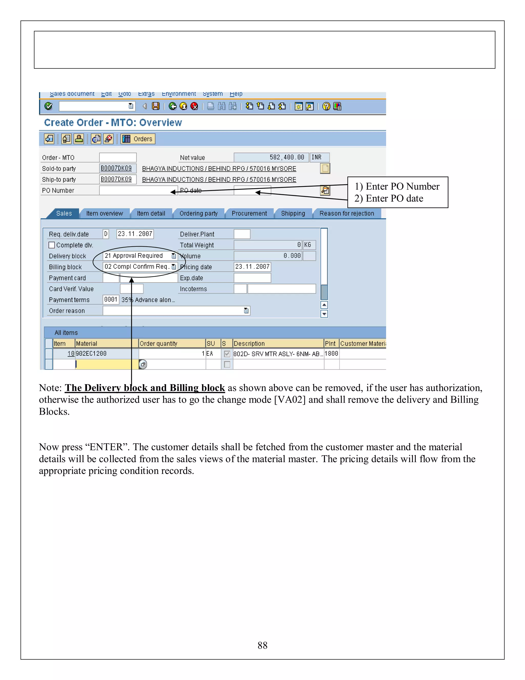 1) Enter PO Number
2) Enter PO date

Note: The Delivery block and Billing block as shown above can be removed, if the user has authorization,
otherwise the authorized user has to go the change mode [VA02] and shall remove the delivery and Billing
Blocks.
Now press “ENTER”. The customer details shall be fetched from the customer master and the material
details will be collected from the sales views of the material master. The pricing details will flow from the
appropriate pricing condition records.

88

 