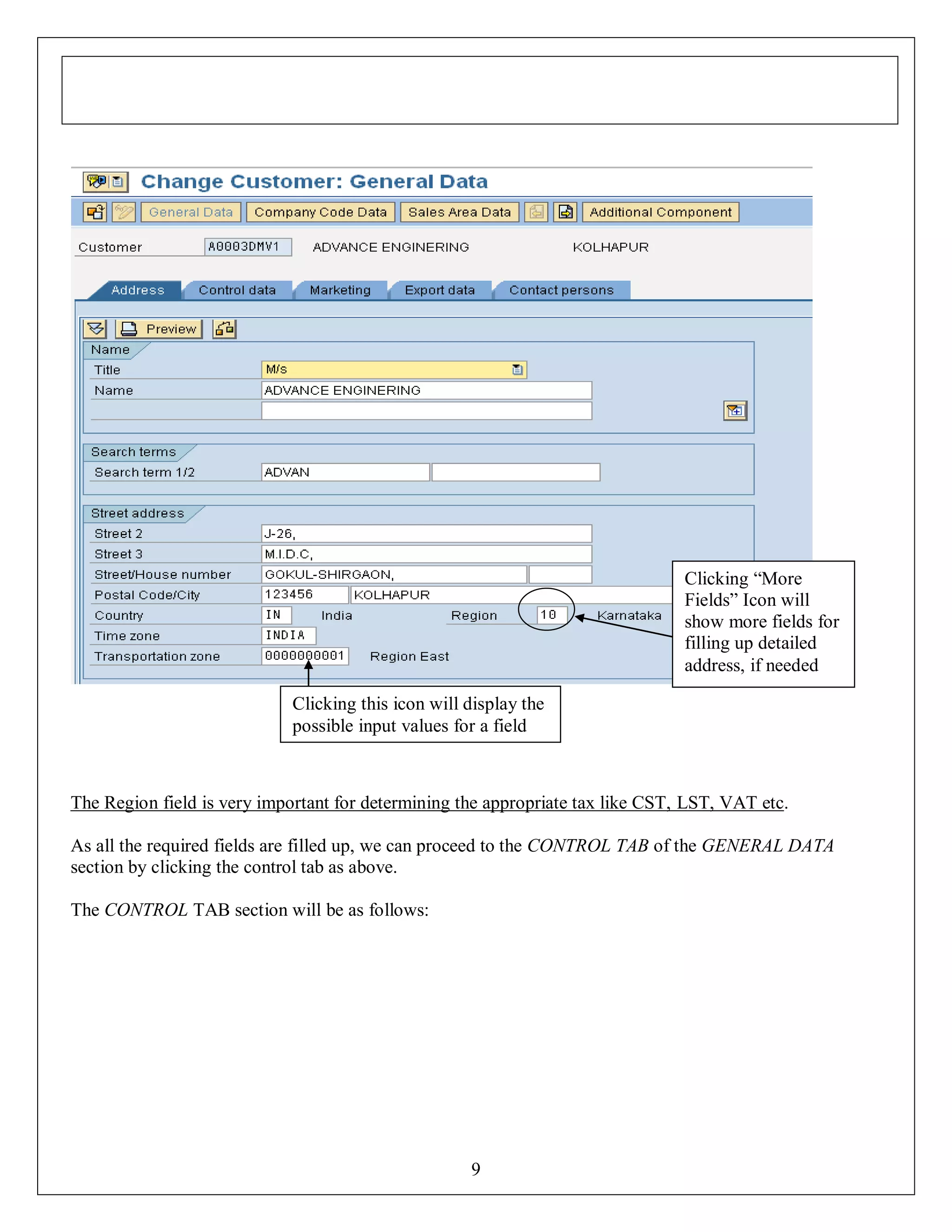 Clicking “More
Fields” Icon will
show more fields for
filling up detailed
address, if needed
Clicking this icon will display the
possible input values for a field

The Region field is very important for determining the appropriate tax like CST, LST, VAT etc.
As all the required fields are filled up, we can proceed to the CONTROL TAB of the GENERAL DATA
section by clicking the control tab as above.
The CONTROL TAB section will be as follows:

9

 