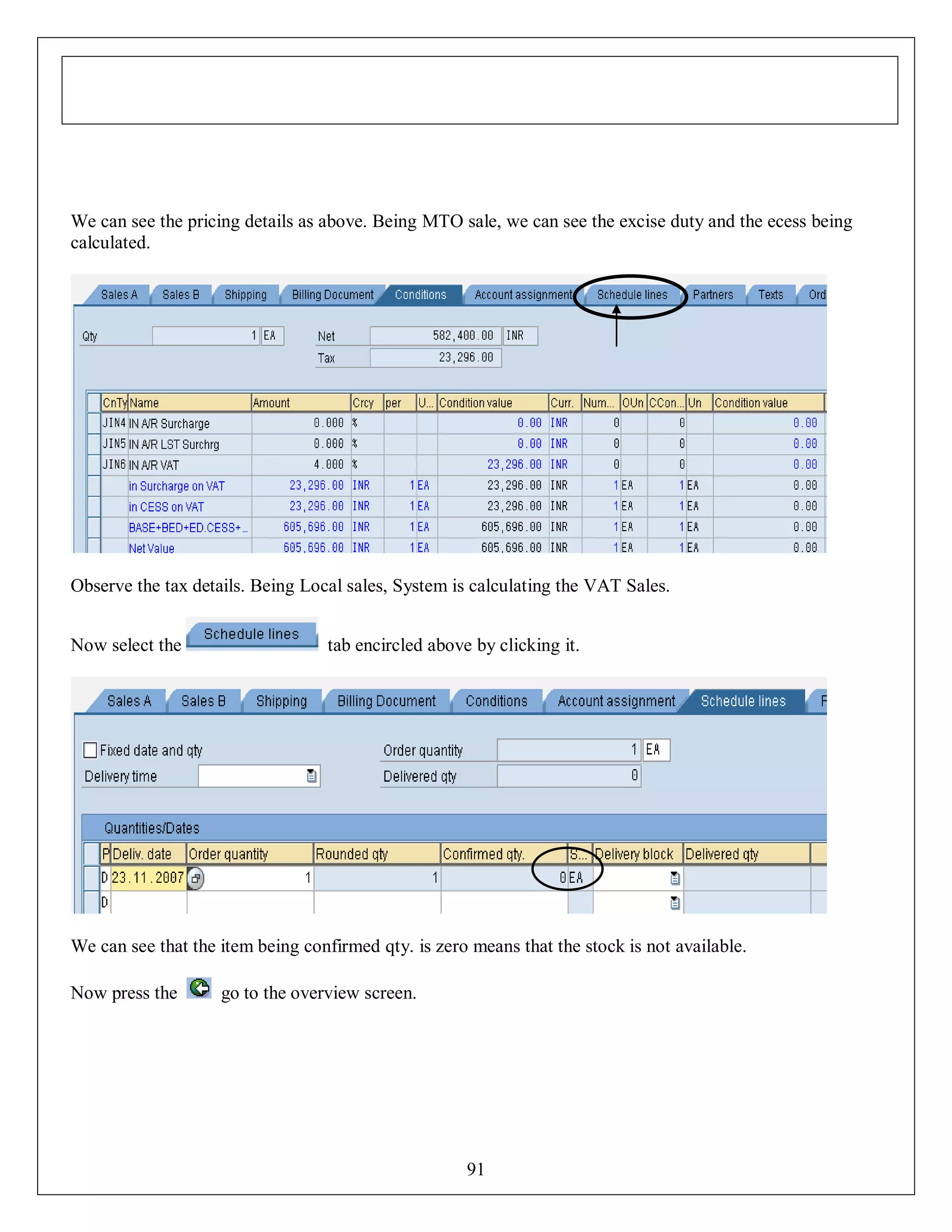 We can see the pricing details as above. Being MTO sale, we can see the excise duty and the ecess being
calculated.

Observe the tax details. Being Local sales, System is calculating the VAT Sales.
Now select the

tab encircled above by clicking it.

We can see that the item being confirmed qty. is zero means that the stock is not available.
Now press the

go to the overview screen.

91

 