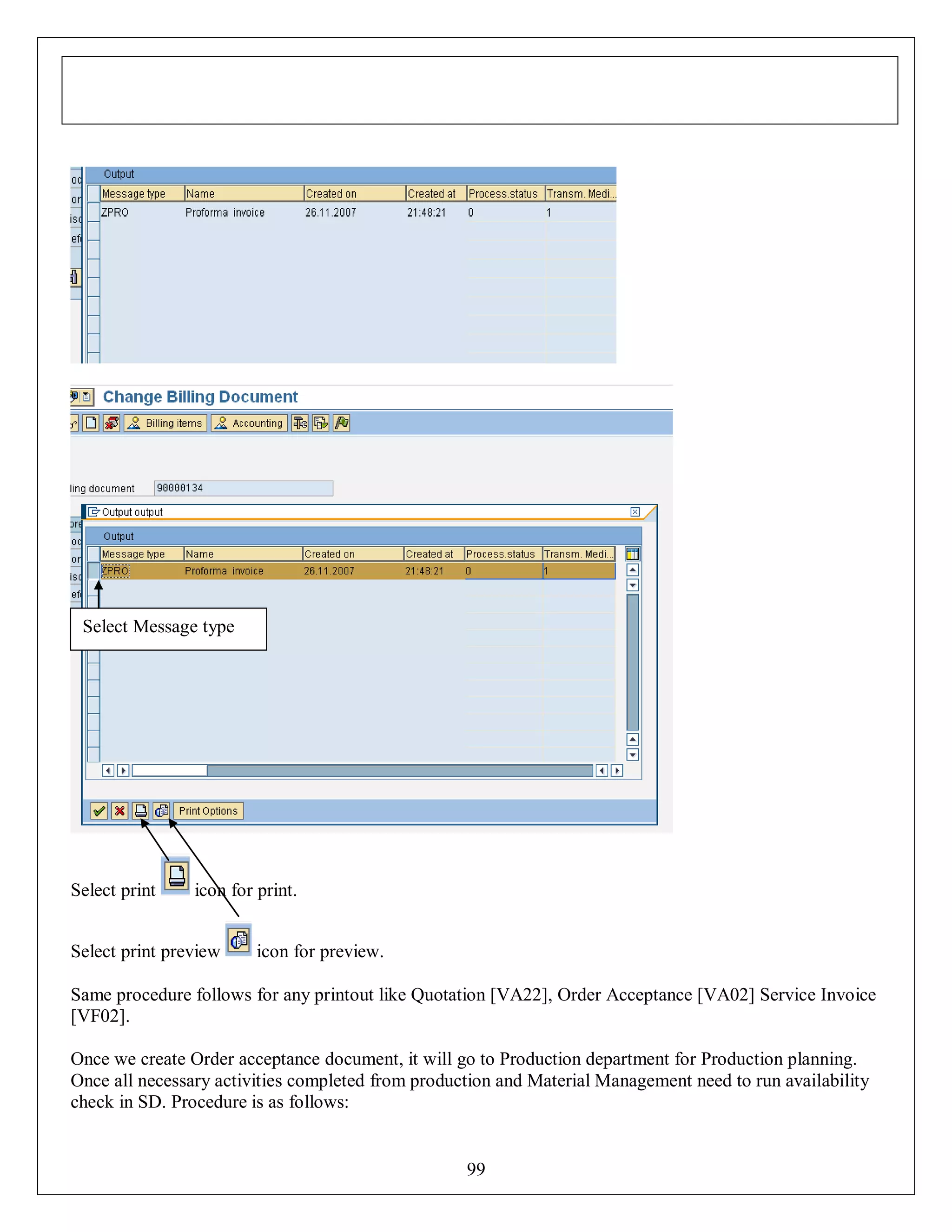 Select Message type

Select print

icon for print.

Select print preview

icon for preview.

Same procedure follows for any printout like Quotation [VA22], Order Acceptance [VA02] Service Invoice
[VF02].
Once we create Order acceptance document, it will go to Production department for Production planning.
Once all necessary activities completed from production and Material Management need to run availability
check in SD. Procedure is as follows:

99

 