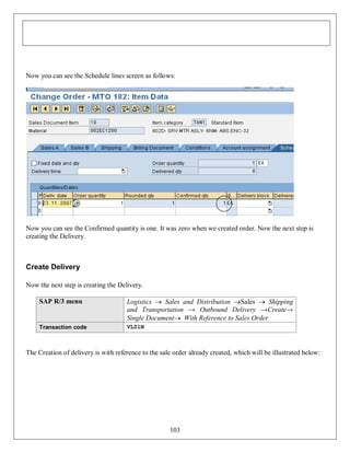 Now you can see the Schedule lines screen as follows:

Now you can see the Confirmed quantity is one. It was zero when we created order. Now the next step is
creating the Delivery.

Create Delivery
Now the next step is creating the Delivery.
SAP R/3 menu

Logistics  Sales and Distribution Sales  Shipping
and Transportation → Outbound Delivery →Create→
Single Document With Reference to Sales Order

Transaction code

VL01N

The Creation of delivery is with reference to the sale order already created, which will be illustrated below:

103

 
