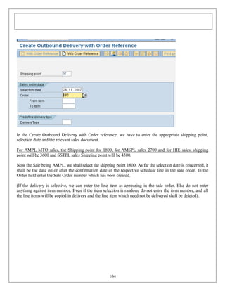 In the Create Outbound Delivery with Order reference, we have to enter the appropriate shipping point,
selection date and the relevant sales document.
For AMPL MTO sales, the Shipping point for 1800, for AMSPL sales 2700 and for HIE sales, shipping
point will be 3600 and SSTPL sales Shipping point will be 4500.
Now the Sale being AMPL, we shall select the shipping point 1800. As far the selection date is concerned, it
shall be the date on or after the confirmation date of the respective schedule line in the sale order. In the
Order field enter the Sale Order number which has been created.
(If the delivery is selective, we can enter the line item as appearing in the sale order. Else do not enter
anything against item number. Even if the item selection is random, do not enter the item number, and all
the line items will be copied in delivery and the line item which need not be delivered shall be deleted).

104

 