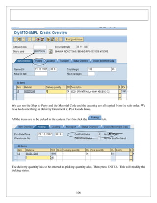 We can see the Ship to Party and the Material Code and the quantity are all copied from the sale order. We
have to do one thing in Delivery Document a) Post Goods Issue.
All the items are to be picked in the system. For this click the

tab.

The delivery quantity has to be entered as picking quantity also. Then press ENTER. This will modify the
picking status.

106

 