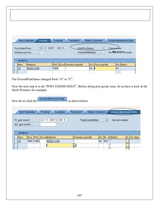 The OverallPickStatus changed from “A” to “C”.
Now the next step is to do “POST GOODS ISSUE”. Before doing post goods issue, let us have a look at the
Stock Position, for example:

Now let us click the

as shown below.

107

 