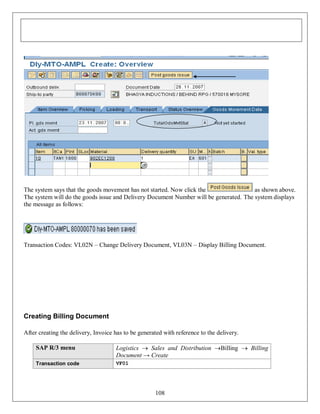 The system says that the goods movement has not started. Now click the
as shown above.
The system will do the goods issue and Delivery Document Number will be generated. The system displays
the message as follows:

Transaction Codes: VL02N – Change Delivery Document, VL03N – Display Billing Document.

Creating Billing Document
After creating the delivery, Invoice has to be generated with reference to the delivery.
SAP R/3 menu

Logistics  Sales and Distribution Billing  Billing
Document → Create

Transaction code

VF01

108

 