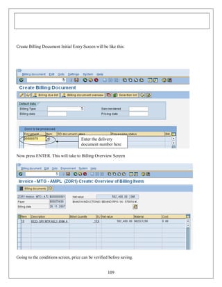 Create Billing Document Initial Entry Screen will be like this:

Enter the delivery
document number here
Now press ENTER. This will take to Billing Overview Screen

Going to the conditions screen, price can be verified before saving.

109

 