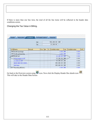 If there is more than one line item, the total of all the line items will be reflected in the header data
conditions screen.

Changing the Tax Value in Billing.

Go back to the Overview screen using
This will take to the Header Data Screen

icon. Now click the Display Header Doc details icon

113

.

 