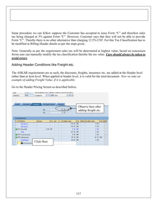 Same procedure we can follow suppose the Customer has accepted to issue Form “C” and therefore sales
tax being charged at 3% against Form “C”. However, Customer says that they will not be able to provide
Form “C”. Thereby there is no other alternative than charging 12.5% CST. For this Tax Classification has to
be modified in Billing Header details as per the steps given.
Note: Generally as per the requirement sales tax will be determined at highest value, based on concession
forms user can manually modify the tax classification thereby the tax value. Care should always be taken to
avoid errors.

Adding Header Conditions like Freight etc.
The ASKAR requirements are as such, the discounts, freights, insurance etc. are added at the Header level
rather than at item level. When applied at header level, it is valid for the total document. Now we take an
example of adding Freight Value, if it is applicable.
Go to the Header Pricing Screen as described before.

Observe here after
adding freight etc.

Click Here

117

 
