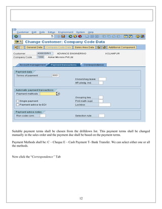 Suitable payment terms shall be chosen from the drilldown list. This payment terms shall be changed
manually in the sales order and the payment due shall be based on the payment terms.
Payment Methods shall be: C – Cheque E – Cash Payment T- Bank Transfer. We can select either one or all
the methods.
Now click the “Correspondence” Tab

12

 