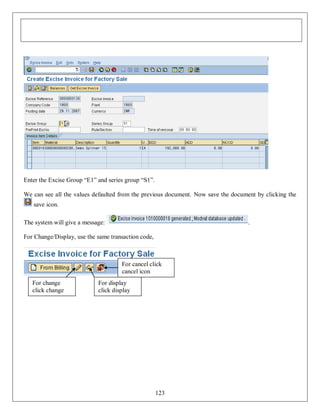 Enter the Excise Group “E1” and series group “S1”.
We can see all the values defaulted from the previous document. Now save the document by clicking the
save icon.
The system will give a message:

.

For Change/Display, use the same transaction code,

For cancel click
cancel icon
For change
click change
icon

For display
click display
icon

123

 