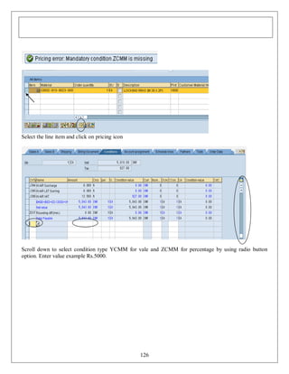 Select the line item and click on pricing icon

Scroll down to select condition type YCMM for vale and ZCMM for percentage by using radio button
option. Enter value example Rs.5000.

126

 