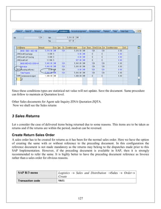 Since these conditions types are statistical net value will not update. Save the document. Same procedure
can follow to maintain at Quotation level.
Other Sales documents for Agent sale Inquiry ZINA Quotation ZQTA.
Now we shall see the Sales returns

3 Sales Returns
Let s consider the case of delivered items being returned due to some reasons. This items are to be taken as
returns and if the returns are within the period, modvat can be reversed.

Create Return Sales Order
A sales order has to be created for returns as it has been for the normal sales order. Here we have the option
of creating the same with or without reference to the preceding document. In this configuration the
reference document is not made mandatory as the returns may belong to the dispatches made prior to this
SAP Implementation. However, if the preceding document is available in SAP, then it is strongly
recommended to refer the same. It is highly better to have the preceding document reference as Invoice
rather than a sales order for obvious reasons.

SAP R/3 menu

Logistics  Sales and Distribution Sales  Order
Create

Transaction code

VA01

127

 