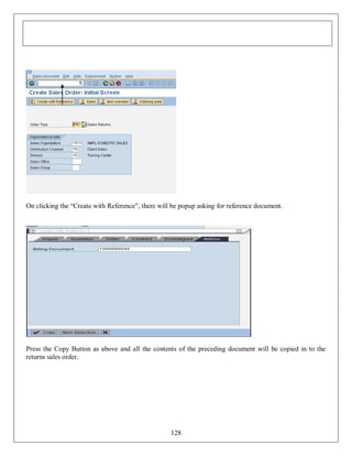 On clicking the “Create with Reference”, there will be popup asking for reference document.

Press the Copy Button as above and all the contents of the preceding document will be copied in to the
returns sales order.

128

 