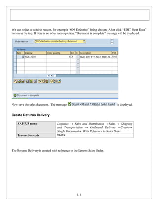 We can select a suitable reason, for example “009 Defective” being chosen. After click “EDIT Next Data”
button in the top. If there is no other incompletion, “Document is complete” message will be displayed.

Now save the sales document. The message

is displayed.

Create Returns Delivery
SAP R/3 menu

Logistics  Sales and Distribution Sales  Shipping
and Transportation → Outbound Delivery →Create→
Single Document With Reference to Sales Order

Transaction code

VL01N

The Returns Delivery is created with reference to the Returns Sales Order.

131

 