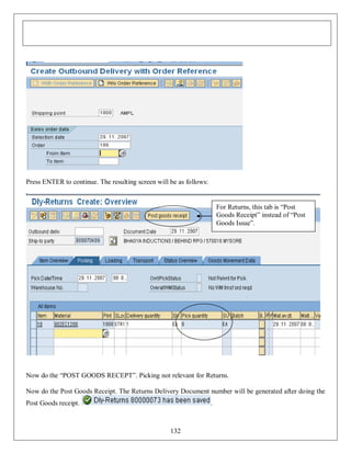 Press ENTER to continue. The resulting screen will be as follows:

For Returns, this tab is “Post
Goods Receipt” instead of “Post
Goods Issue”.

Now do the “POST GOODS RECEPT”. Picking not relevant for Returns.
Now do the Post Goods Receipt. The Returns Delivery Document number will be generated after doing the
Post Goods receipt.

.

132

 