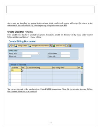 As we can see item has bee posted in the returns stock. Authorised person will move the returns to the
unrestricted, if found suitable, by transfer posting using movement type 453.

Create Credit for Returns
Now Credit Note has to be created for returns. Generally, Credit for Returns will be based Order related
billing unlike usual delivery related billing.

We can see the sale order number there. Press ENTER to continue. Note: Before creating invoice, Billing
block in sale order has to be removed.

133

 