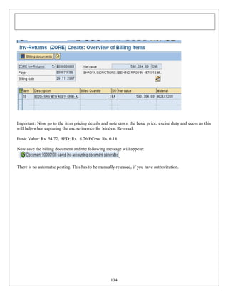 Important: Now go to the item pricing details and note down the basic price, excise duty and ecess as this
will help when capturing the excise invoice for Modvat Reversal.
Basic Value: Rs. 54.72, BED: Rs. 8.76 ECess: Rs. 0.18
Now save the billing document and the following message will appear:
.
There is no automatic posting. This has to be manually released, if you have authorization.

134

 