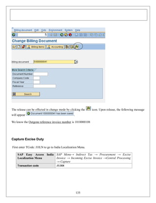 The release can be effected in change mode by clicking the
will appear

icon. Upon release, the following message

.

We know the Outgone reference invoice number is 1010000108

Capture Excise Duty
First enter TCode: J1ILN to go to India Localization Menu.
SAP Easy Access India SAP Menu→ Indirect Tax → Procurement → Excise
Invoice → Incoming Excise Invoice →Central Processing
Localization Menu
→ Capture
Transaction code

J1IEX

135

 