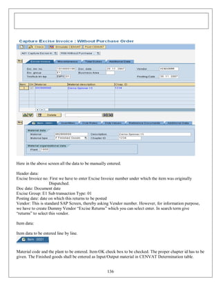 Here in the above screen all the data to be manually entered.
Header data:
Excise Invoice no: First we have to enter Excise Invoice number under which the item was originally
Dispatched.
Doc date: Document date
Excise Group: E1 Sub transaction Type: 01
Posting date: date on which this returns to be posted
Vendor: This is standard SAP Screen, thereby asking Vendor number. However, for information purpose,
we have to create Dummy Vendor “Excise Returns” which you can select enter. In search term give
“returns” to select this vendor.
Item data:
Item data to be entered line by line.

Material code and the plant to be entered. Item OK check box to be checked. The proper chapter id has to be
given. The Finished goods shall be entered as Input/Output material in CENVAT Determination table.

136

 