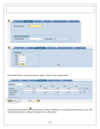 Under Duty Values, we have to enter the details, which we have taken earlier.

To enter next line click the
next item icon. If there is difficulty in viewing this portion, then we can click
in the header portion to collapse the header data as shown here:

137

 