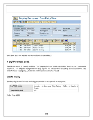 Thus ends the Sales Returns and Modvat Utilization in MTO.

4 Exports under Bond
Exports are made to various countries. The Exports involves some concessions based on the Government
incentives. The Exports exempted from Duty against the Excise Bond issued by excise authorities. The
Export should accompany ARE1 Form for the concession to be availed.

Create Inquiry
The Enquiry (Verbal/written) made by prospect has to be captured in the system.
SAP R/3 menu

Logistics  Sales and Distribution Sales  Inquiry
Create

Transaction code

VA11

Order Type: ZIE1

142

 