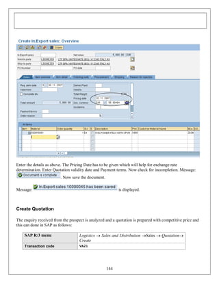 Enter the details as above. The Pricing Date has to be given which will help for exchange rate
determination. Enter Quotation validity date and Payment terms. Now check for incompletion. Message:
. Now save the document.
Message:

is displayed.

Create Quotation
The enquiry received from the prospect is analyzed and a quotation is prepared with competitive price and
this can done in SAP as follows:
SAP R/3 menu

Logistics  Sales and Distribution Sales  Quotation
Create

Transaction code

VA21

144

 