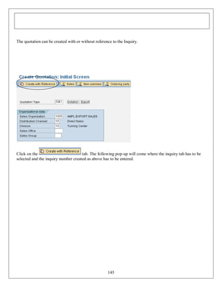 The quotation can be created with or without reference to the Inquiry.

Click on the
tab. The following pop-up will come where the inquiry tab has to be
selected and the inquiry number created as above has to be entered.

145

 