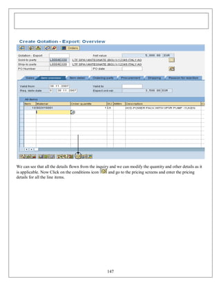 We can see that all the details flown from the inquiry and we can modify the quantity and other details as it
is applicable. Now Click on the conditions icon
and go to the pricing screens and enter the pricing
details for all the line items.

147

 