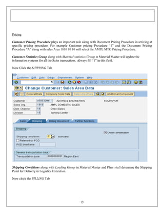 Pricing
Customer Pricing Procedure plays an important role along with Document Pricing Procedure in arriving at
specific pricing procedure. For example Customer pricing Procedure “1” and the Document Pricing
Procedure “A” along with sales Area 1810 10 10 will select the AMPL MTO Pricing Procedure.
Customer Statistics Group along with Material statistics Group in Material Master will update the
information systems for all the Sales transactions. Always fill “1” in this field.
Now Click the SHIPPING Tab

Shipping Conditions along with Loading Group in Material Master and Plant shall determine the Shipping
Point for Delivery in Logistics Execution.
Now clock the BILLING Tab

15

 