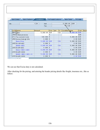 We can see that Excise duty is not calculated.
After checking for the pricing, and entering the header pricing details like freight, insurance etc., like as
follow:

156

 