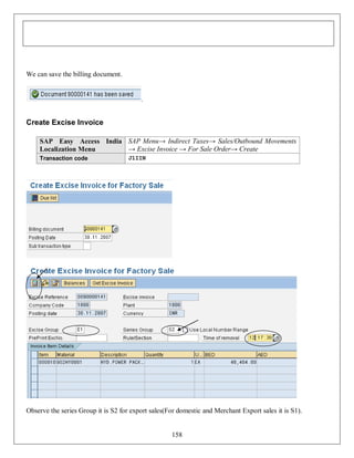 We can save the billing document.

.

Create Excise Invoice
SAP Easy Access India SAP Menu→ Indirect Taxes→ Sales/Outbound Movements
→ Excise Invoice → For Sale Order→ Create
Localization Menu
Transaction code

J1IIN

Observe the series Group it is S2 for export sales(For domestic and Merchant Export sales it is S1).

158

 