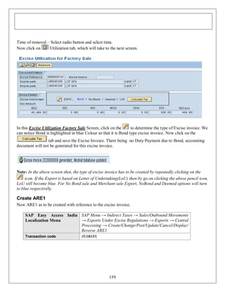 Time of removal – Select radio button and select time.
Now click on
Utilization tab, which will take to the next screen.

In this Excise Utilization Factory Sale Screen, click on the
to determine the type of Excise invoice. We
can notice Bond is highlighted in blue Colour so that it is Bond type excise invoice. Now click on the
tab and save the Excise Invoice. There being no Duty Payment due to Bond, accounting
document will not be generated for this excise invoice.

.
Note: In the above screen shot, the type of excise invoice has to be created by repeatedly clicking on the
icon. If the Export is based on Letter of Undertaking(LoU) then by go on clicking the above pencil icon,
LoU will become blue. For No Bond sale and Merchant sale Export, NoBond and Deemed options will turn
to blue respectively.

Create ARE1
Now ARE1 as to be created with reference to the excise invoice.
SAP Easy Access India SAP Menu → Indirect Taxes → Sales/Outbound Movements
→ Exports Under Excise Regulations → Exports → Central
Localization Menu
Processing → Create/Change/Post/Update/Cancel/Display/
Reverse ARE1
Transaction code

J1IA101

159

 