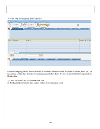 Enter the Outgoing Excise Invoice Number as reference and select other two fields as shown, Press ENTER
to continue. All the data from the preceding documents flow here. We have to enter the following details in
Header data:
1) Check the Print ARE Document Check Box
2) Bond details(refer master data section on how to create excise bond)

160

 